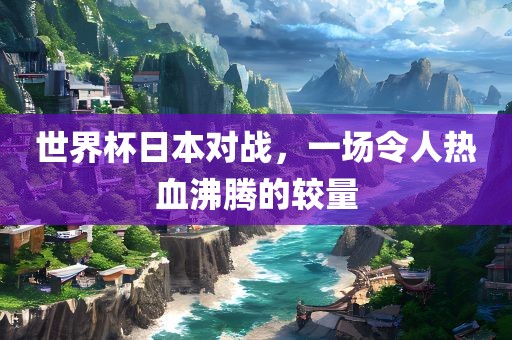 世界杯日本对战，一场令人热血沸腾的洛阳市法福文化传播有限公司较量