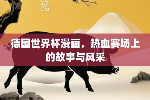 德国世界杯漫画，热血赛场上的故事与风采洛阳市法福文化传播有限公司