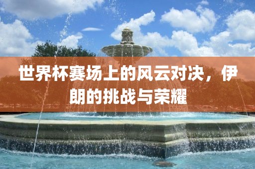世界杯赛场上的风云对决，伊朗的挑战与荣耀洛阳市法福文化传播有限公司