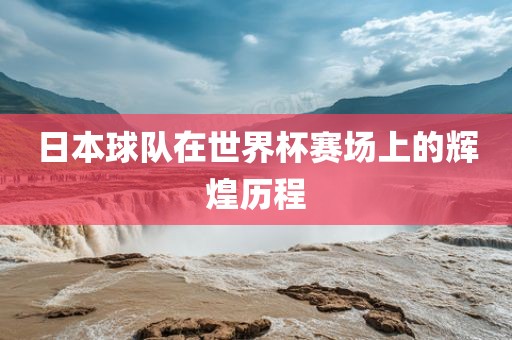 日本球队在世界杯赛场上的辉煌历程洛阳市法福文化传播有限公司