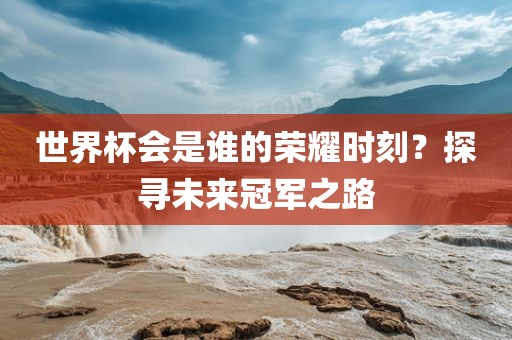 世界杯会是谁的荣耀时刻？探寻未来冠军之路洛阳市法福文化传播有限公司