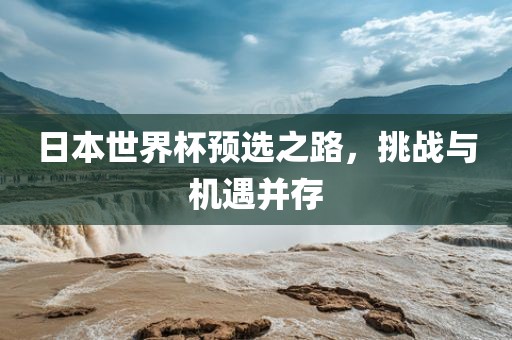 日本世界杯预选之路，挑战与机遇并存