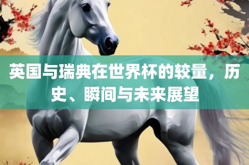 英国与瑞典在世界杯的较量，历史、瞬间与未来展望洛阳市法福文化传播有限公司