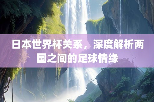日本世界杯关系，深度解析两国之间的足球情缘洛阳市法福文化传播有限公司