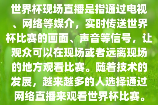 世界杯现场直播是指通过电视、网络等媒介，实时传送世界杯比赛的画面、声音等信号，让观众可以在现场或者远离现场的地方观看比赛。随着技术的发展，越来越多的人选择通过网络直播来观看世界杯比赛。