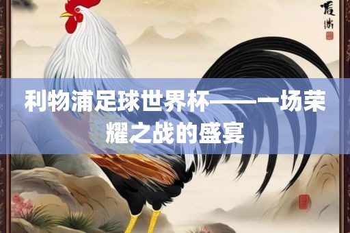 利物浦足球世界杯——一场荣耀之战的盛宴洛阳市法福文化传播有限公司