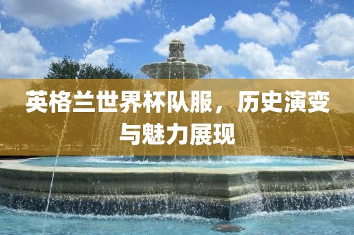 英格兰世界杯队服，历洛阳市法福文化传播有限公司史演变与魅力展现