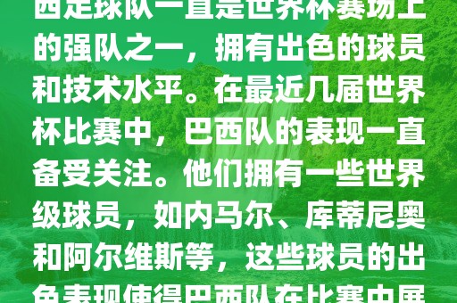 关于世界杯巴西队的表现，巴西足球队一直是世界杯赛场上的强队之一，拥有出色的球员和技术水平。在最近几届世界杯比赛中，巴西队的表现一直备受关注。他们拥有一些世界级球员，如内马尔、库蒂尼奥和阿尔维斯等，这些球员的出色表现使得巴西队在比赛中展现出强大的实力和潜力。