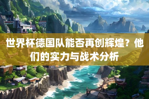 世界杯德国队能否再创辉煌？他们的实力与战术分析