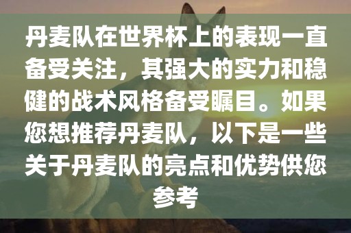 丹麦队在世界杯上的表现一直备受关注，其强大的实力和稳健的战术风格备受瞩目。如果您想推荐丹麦队，以下是一些关于丹麦队的亮点和优势供您参考