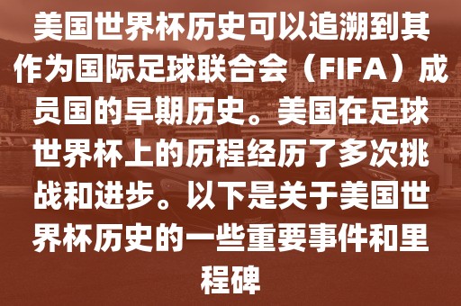 美国世界杯历史可以追溯到其作为国际足球联合会（FIFA）成员国的早期历史。美国在足球世界杯上的历程经历了多次挑战和进步。以下是关于美国世界杯历史的一些重要事件和里程碑洛阳市法福文化传播有限公司