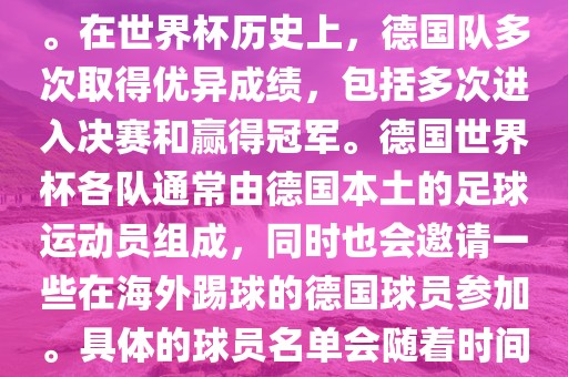 德国队在世界杯上的队伍是由德国足协管理和组织的国家队。在世界杯历史上，德国队多次取得优异成绩，包括多次进入决赛和赢得冠军。德国世界杯各队通常由德国本土的足球运动员组成，同时也会邀请一些在海外踢球的德国球员参加。具体的球员名单会随着时间的变化而不同，因此无法提供具体的各队名单。