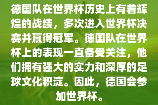 德国队在世界杯历史上有着辉煌的战绩，多次进入世界杯决赛并赢得冠军。德国队在世界杯上的表现一直备受关注，他们拥有强大的实力和深厚的足球文化积淀。因此，德国会参加世界杯。