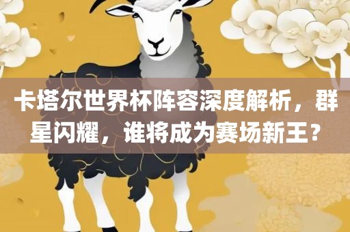 卡塔尔世界杯阵容深度解析，群星闪耀，谁将成为赛场新王？