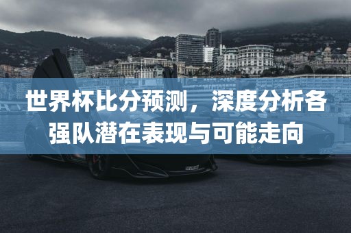 世界杯比分预测，深度分析各强队潜在表现与可能走向