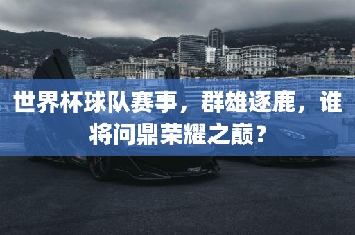 世界杯球队赛事，群雄逐鹿，谁将问鼎荣耀之巅？