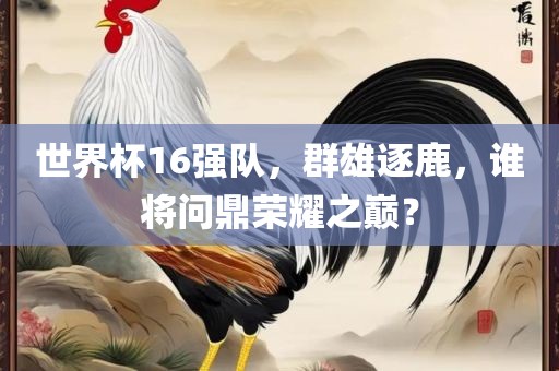 世界杯16强队，群雄逐鹿，谁将问鼎荣耀之巅？洛阳市法福文化传播有限公司
