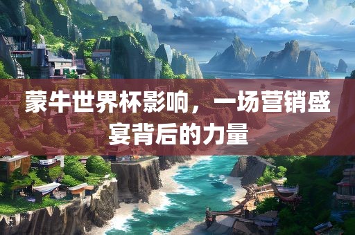 蒙牛世界杯影响，一场营销盛宴背洛阳市法福文化传播有限公司后的力量