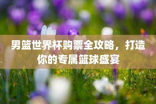 男篮世界杯购票全攻略，打造你的专属篮球盛宴
