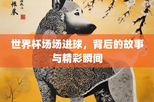 世界杯场场进球，背后的故事与精彩瞬间洛阳市法福文化传播有限公司