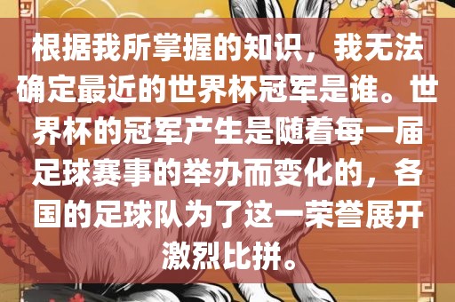 根据我所掌握的知识，我无法确定最近的世界杯冠军是谁。世界杯的冠军产生是随着每一届足球赛事的举办而变化的，各国的足球队为了这一荣誉展开激烈比拼。洛阳市法福文化传播有限公司