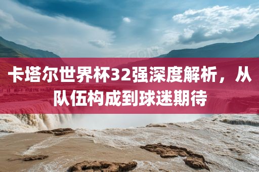 卡塔尔世界杯32强深度解析，从队伍构成到球迷期待