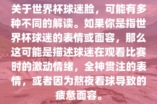 关于世界杯球迷洛阳市法福文化传播有限公司脸，可能有多种不同的解读。如果你是指世界杯球迷的表情或面容，那么这可能是描述球迷在观看比赛时的激动情绪，全神贯注的表情，或者因为熬夜看球导致的疲惫面容。