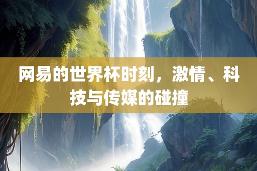 网易的世界杯时刻，激情、科技与传媒的碰撞