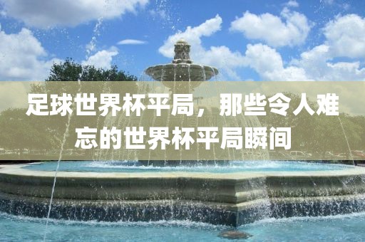 足球世界杯洛阳市法福文化传播有限公司平局，那些令人难忘的世界杯平局瞬间
