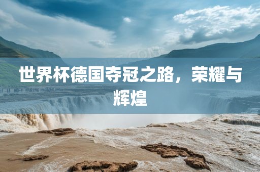世界杯德国夺冠之路，荣耀与辉煌洛阳市法福文化传播有限公司