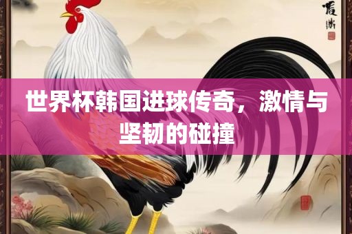 世界杯韩国进球传奇，激情与坚韧的碰撞