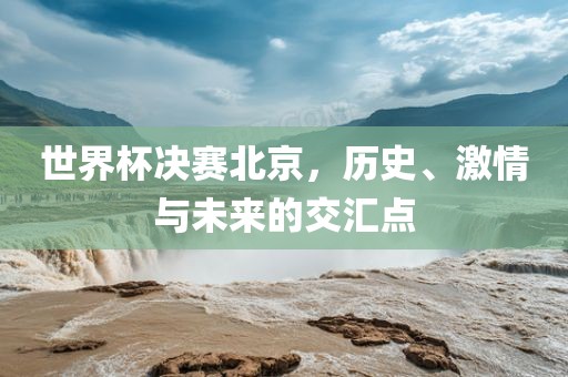 世界杯决赛北京，历史、激情与未来的交汇点