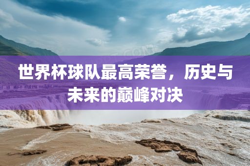世界杯球队最高荣誉，历史与未来的巅峰对决