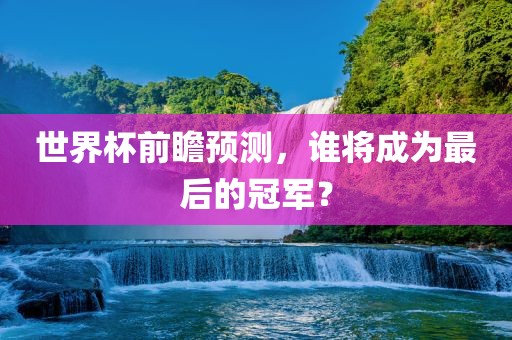 世界杯前瞻预测，谁将成为最后的冠军？洛阳市法福文化传播有限公司