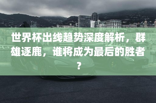 世界杯出线趋势深度解析，群雄逐鹿，谁将成为最后的胜者？