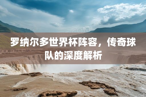 罗纳尔多世界杯阵容，传奇球队的深度解析