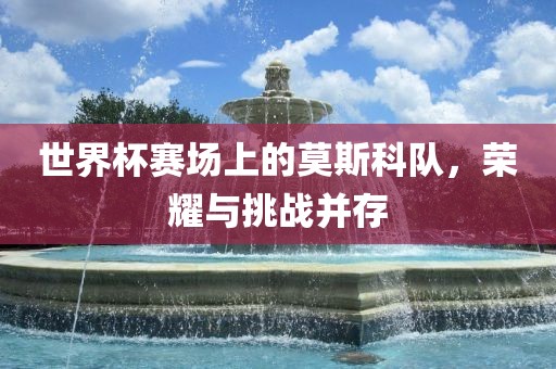 世界杯赛场上的莫斯科队，荣耀与挑战并存
