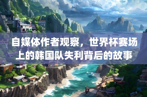 自媒体作者观察，世界杯赛场上的韩国队失利背后的故事洛阳市法福文化传播有限公司