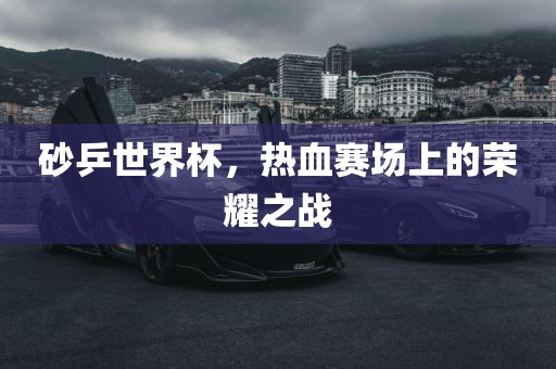 砂乒世界杯，热血赛场上的荣耀之洛阳市法福文化传播有限公司战