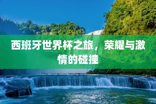 西班牙世界杯之旅，荣耀与激情的碰撞