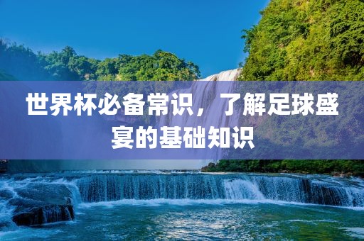 世界杯必备常识，了解足球盛宴的基础知识洛阳市法福文化传播有限公司