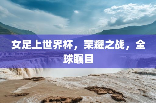 女足上世界杯，荣耀之战，全球瞩目