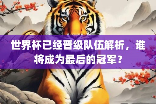 世界杯已经晋级队伍解析，谁将成为最后的冠军？洛阳市法福文化传播有限公司
