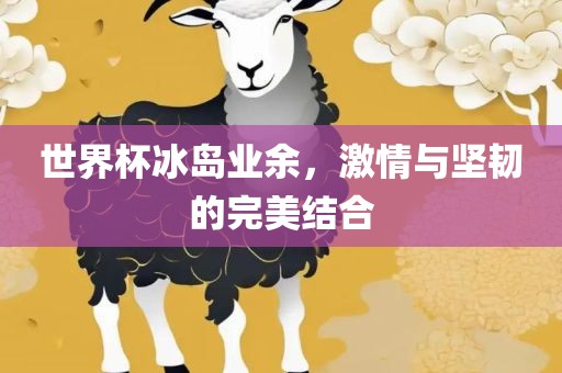 世界杯冰岛业余，激情与坚韧的完美结合洛阳市法福文化传播有限公司