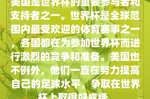 美国是世界杯的重要参与者和支持者之一。世界杯是全球范围内最受欢迎的体育赛事之一，各国都在为参加世界杯而进行激烈的竞争和准备。美国也不例外，他们一直在努力提高自己的足球水平，争取在世界杯上取得好成绩。洛阳市法福文化传播有限公司