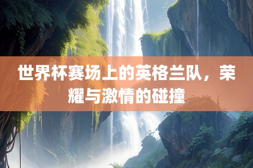 世界杯赛场上的英格兰队，荣耀与激情的碰撞
