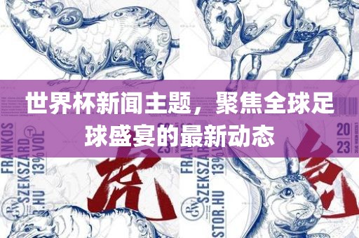 世界杯新闻主题，聚焦全球足球盛宴的最新动态