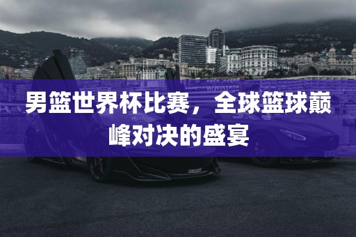 男篮世界杯比赛，全球篮球巅峰对决的盛宴洛阳市法福文化传播有限公司