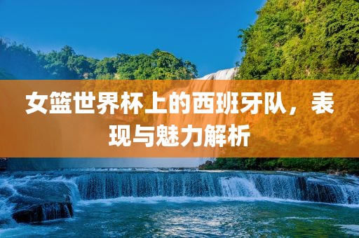 女篮世界杯上的西班牙队，表现与魅力解析洛阳市法福文化传播有限公司