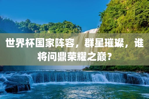 世界杯国家阵容，群星璀璨，谁将问鼎荣耀之巅？